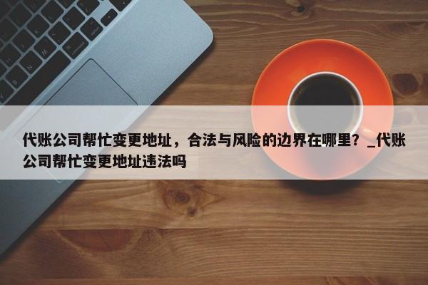 代賬公司幫忙變更地址，合法與風險的邊界在哪里？_代賬公司幫忙變更地址違法嗎