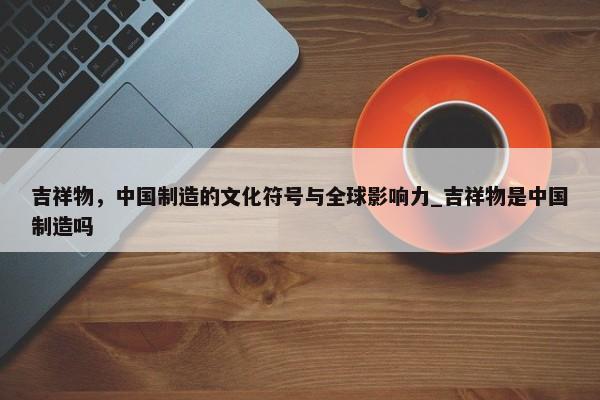 吉祥物，中國制造的文化符號與全球影響力_吉祥物是中國制造嗎