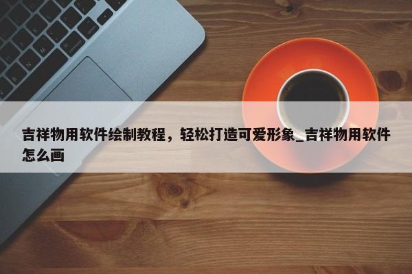 吉祥物用軟件繪制教程，輕松打造可愛形象_吉祥物用軟件怎么畫
