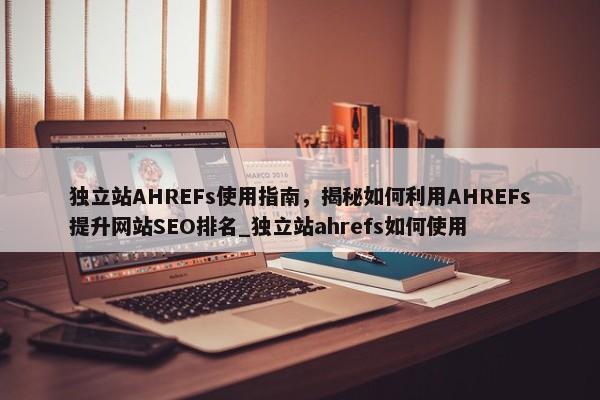 獨立站AHREFs使用指南，揭秘如何利用AHREFs提升網(wǎng)站SEO排名_獨立站ahrefs如何使用