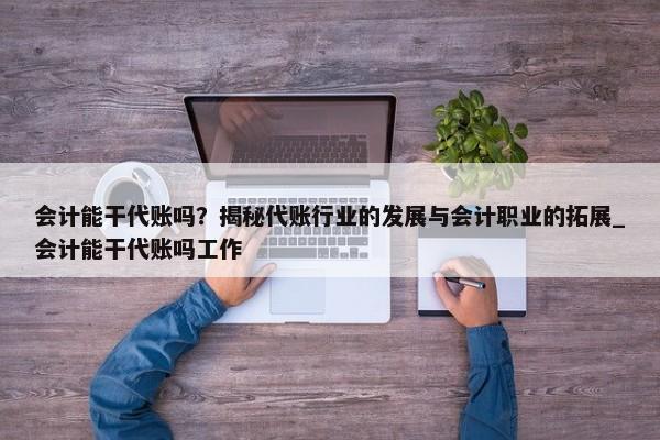 會計能干代賬嗎？揭秘代賬行業(yè)的發(fā)展與會計職業(yè)的拓展_會計能干代賬嗎工作