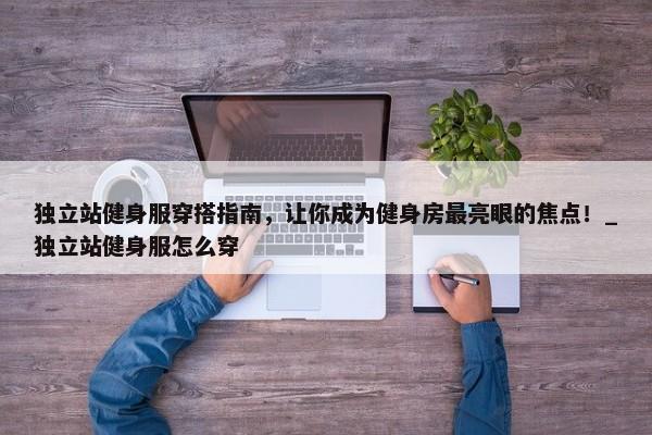 獨(dú)立站健身服穿搭指南，讓你成為健身房最亮眼的焦點(diǎn)！_獨(dú)立站健身服怎么穿