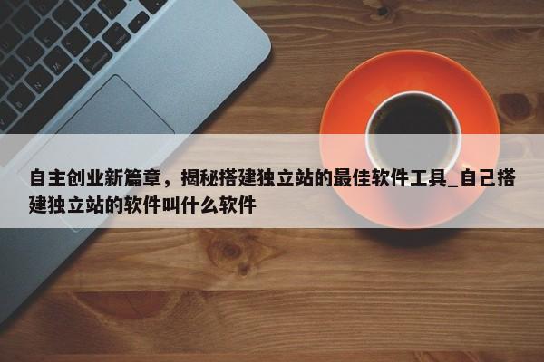 自主創(chuàng)業(yè)新篇章，揭秘搭建獨(dú)立站的最佳軟件工具_(dá)自己搭建獨(dú)立站的軟件叫什么軟件