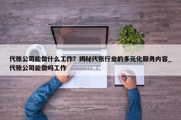 代賬公司能做什么工作？揭秘代賬行業(yè)的多元化服務(wù)內(nèi)容_代賬公司能做嗎工作