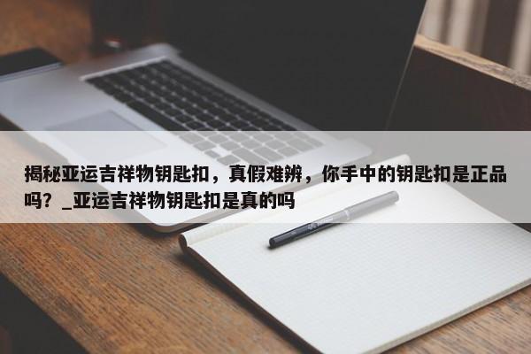 揭秘亞運(yùn)吉祥物鑰匙扣，真假難辨，你手中的鑰匙扣是正品嗎？_亞運(yùn)吉祥物鑰匙扣是真的嗎