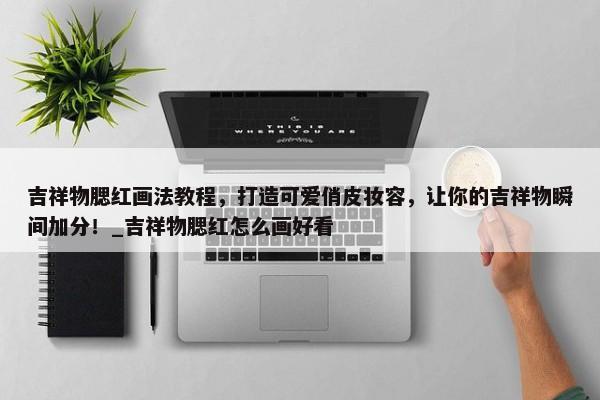 吉祥物腮紅畫法教程，打造可愛俏皮妝容，讓你的吉祥物瞬間加分！_吉祥物腮紅怎么畫好看
