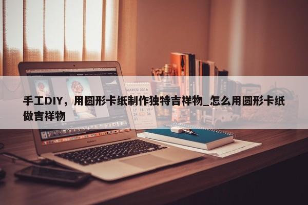 手工DIY，用圓形卡紙制作獨特吉祥物_怎么用圓形卡紙做吉祥物
