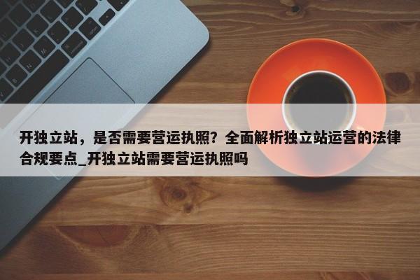 開獨立站，是否需要營運執(zhí)照？全面解析獨立站運營的法律合規(guī)要點_開獨立站需要營運執(zhí)照嗎