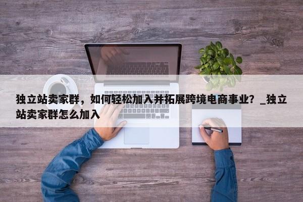 獨(dú)立站賣家群，如何輕松加入并拓展跨境電商事業(yè)？_獨(dú)立站賣家群怎么加入