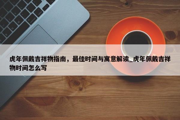 虎年佩戴吉祥物指南，最佳時(shí)間與寓意解讀_虎年佩戴吉祥物時(shí)間怎么寫