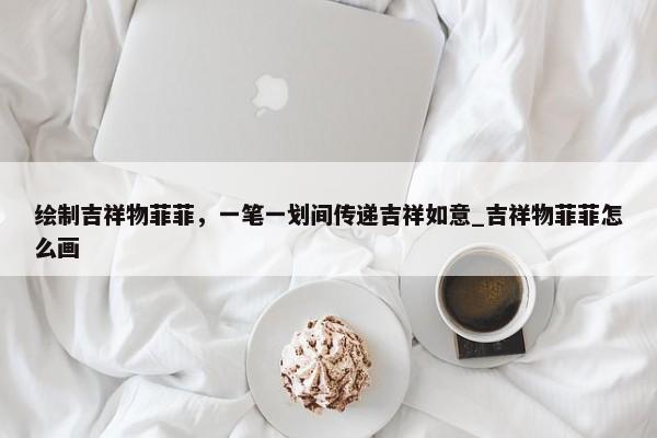 繪制吉祥物菲菲，一筆一劃間傳遞吉祥如意_吉祥物菲菲怎么畫
