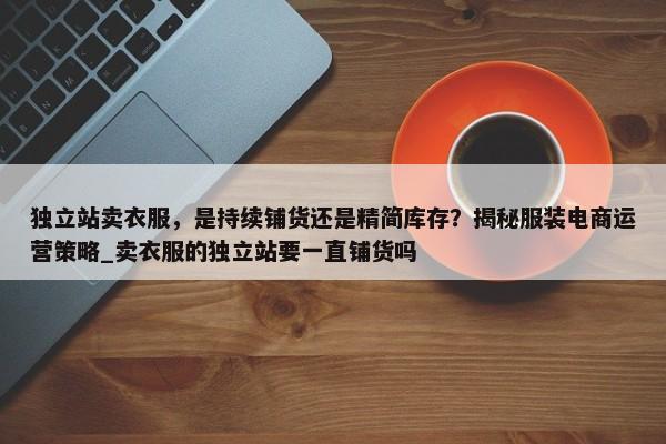 獨(dú)立站賣衣服，是持續(xù)鋪貨還是精簡(jiǎn)庫(kù)存？揭秘服裝電商運(yùn)營(yíng)策略_賣衣服的獨(dú)立站要一直鋪貨嗎