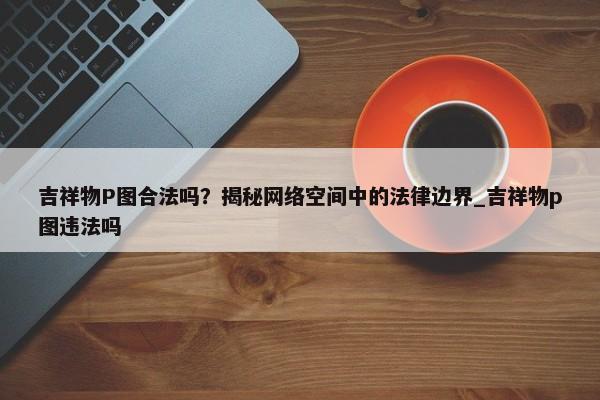 吉祥物P圖合法嗎？揭秘網(wǎng)絡(luò)空間中的法律邊界_吉祥物p圖違法嗎