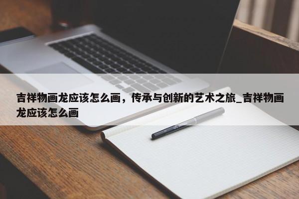 吉祥物畫龍應(yīng)該怎么畫，傳承與創(chuàng)新的藝術(shù)之旅_吉祥物畫龍應(yīng)該怎么畫