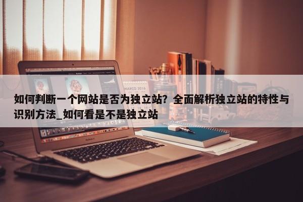 如何判斷一個網(wǎng)站是否為獨立站？全面解析獨立站的特性與識別方法_如何看是不是獨立站