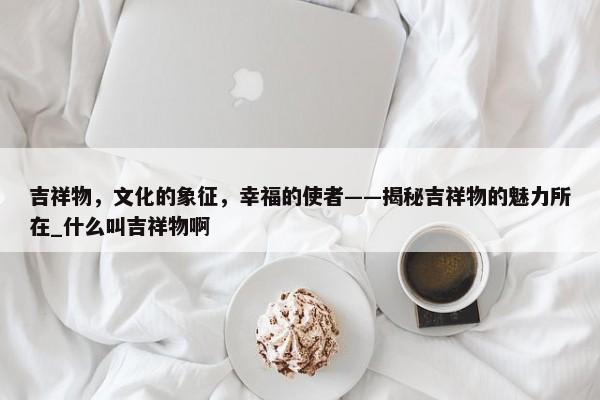 吉祥物，文化的象征，幸福的使者——揭秘吉祥物的魅力所在_什么叫吉祥物啊