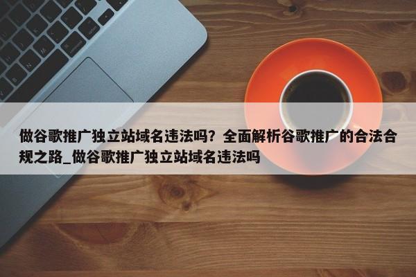 做谷歌推廣獨(dú)立站域名違法嗎？全面解析谷歌推廣的合法合規(guī)之路_做谷歌推廣獨(dú)立站域名違法嗎