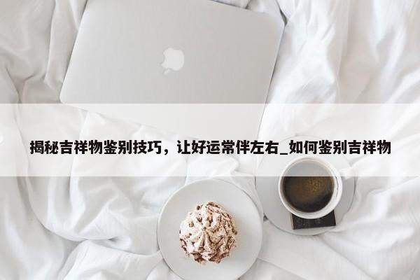 揭秘吉祥物鑒別技巧，讓好運常伴左右_如何鑒別吉祥物