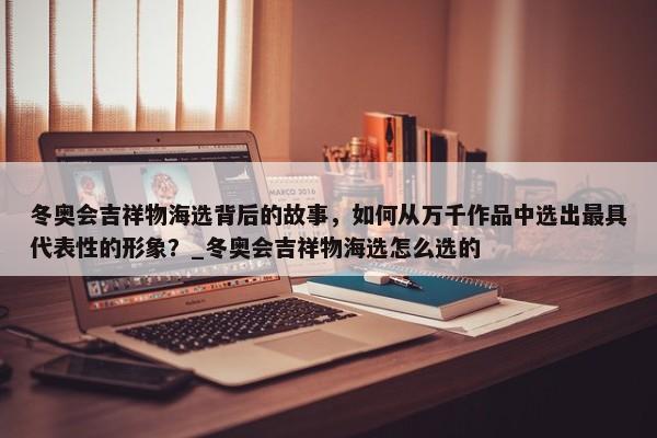 冬奧會(huì)吉祥物海選背后的故事，如何從萬(wàn)千作品中選出最具代表性的形象？_冬奧會(huì)吉祥物海選怎么選的
