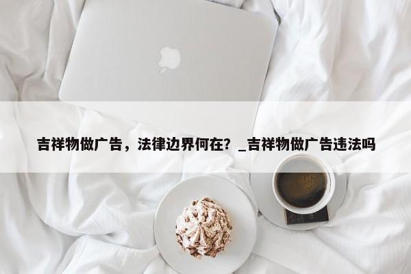 吉祥物做廣告，法律邊界何在？_吉祥物做廣告違法嗎