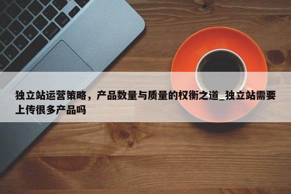獨(dú)立站運(yùn)營策略，產(chǎn)品數(shù)量與質(zhì)量的權(quán)衡之道_獨(dú)立站需要上傳很多產(chǎn)品嗎