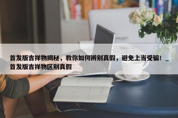 首發(fā)版吉祥物揭秘，教你如何辨別真假，避免上當受騙！_首發(fā)版吉祥物區(qū)別真假