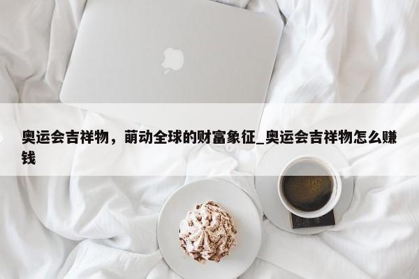 奧運會吉祥物，萌動全球的財富象征_奧運會吉祥物怎么賺錢