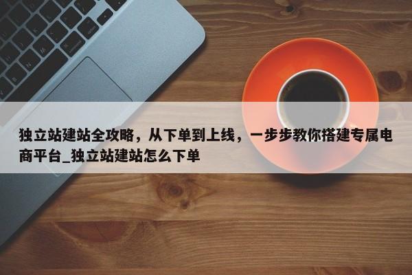 獨立站建站全攻略，從下單到上線，一步步教你搭建專屬電商平臺_獨立站建站怎么下單