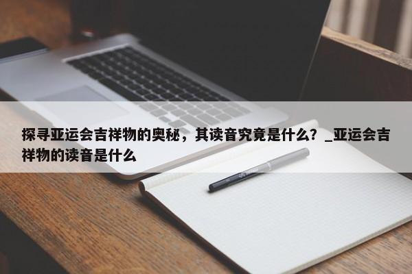 探尋亞運(yùn)會(huì)吉祥物的奧秘，其讀音究竟是什么？_亞運(yùn)會(huì)吉祥物的讀音是什么