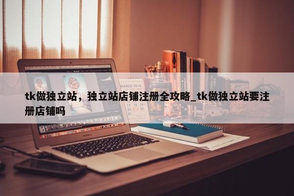 tk做獨立站，獨立站店鋪注冊全攻略_tk做獨立站要注冊店鋪嗎