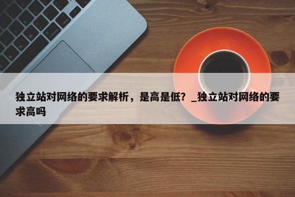 獨(dú)立站對網(wǎng)絡(luò)的要求解析，是高是低？_獨(dú)立站對網(wǎng)絡(luò)的要求高嗎