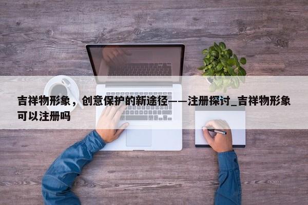 吉祥物形象，創(chuàng)意保護(hù)的新途徑——注冊(cè)探討_吉祥物形象可以注冊(cè)嗎