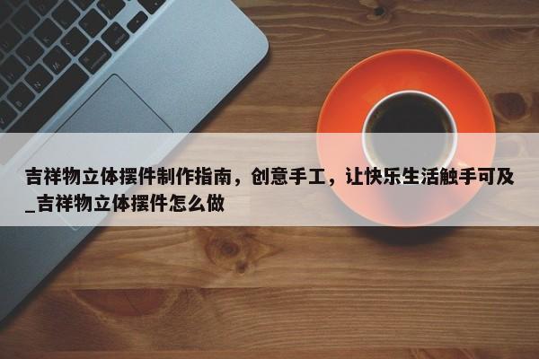 吉祥物立體擺件制作指南，創(chuàng)意手工，讓快樂生活觸手可及_吉祥物立體擺件怎么做
