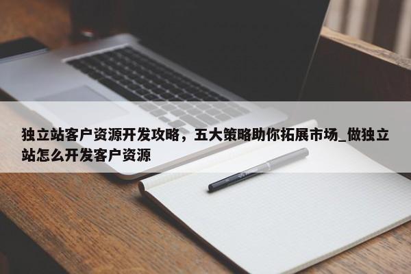 獨立站客戶資源開發(fā)攻略，五大策略助你拓展市場_做獨立站怎么開發(fā)客戶資源