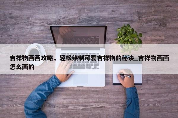 吉祥物畫畫攻略，輕松繪制可愛吉祥物的秘訣_吉祥物畫畫怎么畫的