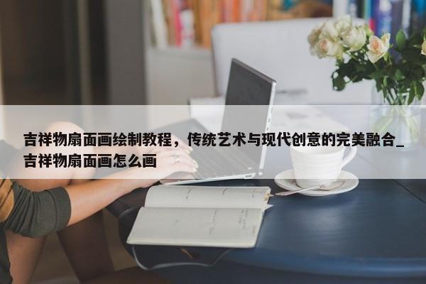 吉祥物扇面畫(huà)繪制教程，傳統(tǒng)藝術(shù)與現(xiàn)代創(chuàng)意的完美融合_吉祥物扇面畫(huà)怎么畫(huà)