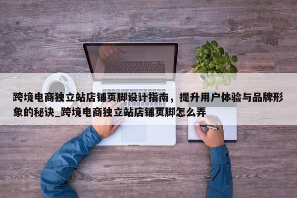 跨境電商獨立站店鋪頁腳設計指南，提升用戶體驗與品牌形象的秘訣_跨境電商獨立站店鋪頁腳怎么弄