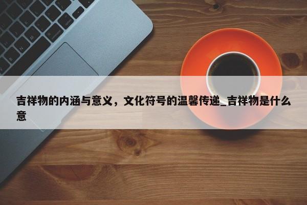 吉祥物的內(nèi)涵與意義，文化符號的溫馨傳遞_吉祥物是什么意