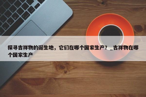 探尋吉祥物的誕生地，它們在哪個國家生產(chǎn)？_吉祥物在哪個國家生產(chǎn)