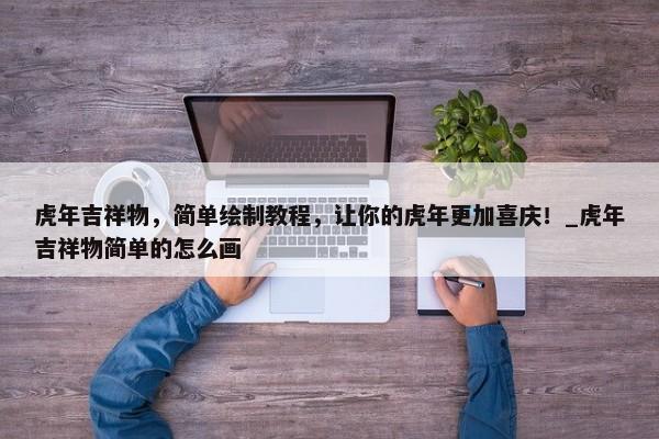 虎年吉祥物，簡單繪制教程，讓你的虎年更加喜慶！_虎年吉祥物簡單的怎么畫