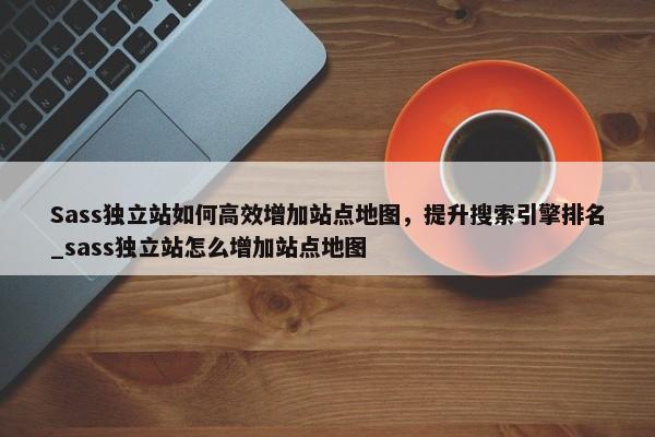 Sass獨(dú)立站如何高效增加站點(diǎn)地圖，提升搜索引擎排名_sass獨(dú)立站怎么增加站點(diǎn)地圖