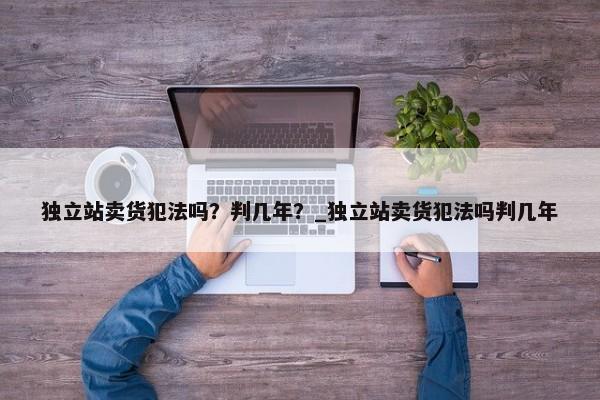 獨(dú)立站賣(mài)貨犯法嗎？判幾年？_獨(dú)立站賣(mài)貨犯法嗎判幾年