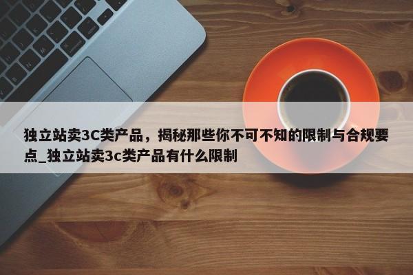 獨(dú)立站賣3C類產(chǎn)品，揭秘那些你不可不知的限制與合規(guī)要點(diǎn)_獨(dú)立站賣3c類產(chǎn)品有什么限制