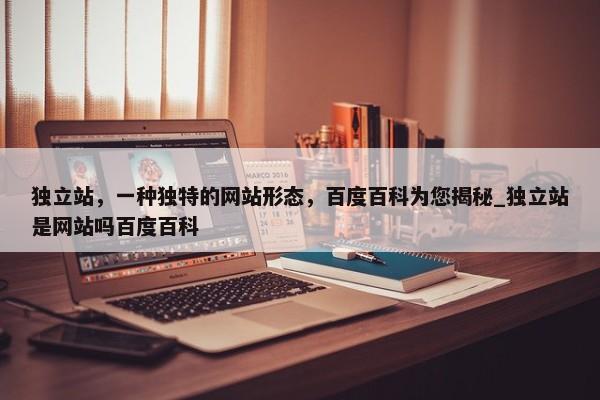 獨(dú)立站，一種獨(dú)特的網(wǎng)站形態(tài)，百度百科為您揭秘_獨(dú)立站是網(wǎng)站嗎百度百科