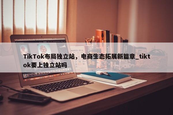 TikTok布局獨立站，電商生態(tài)拓展新篇章_tiktok要上獨立站嗎