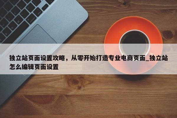 獨(dú)立站頁面設(shè)置攻略，從零開始打造專業(yè)電商頁面_獨(dú)立站怎么編輯頁面設(shè)置