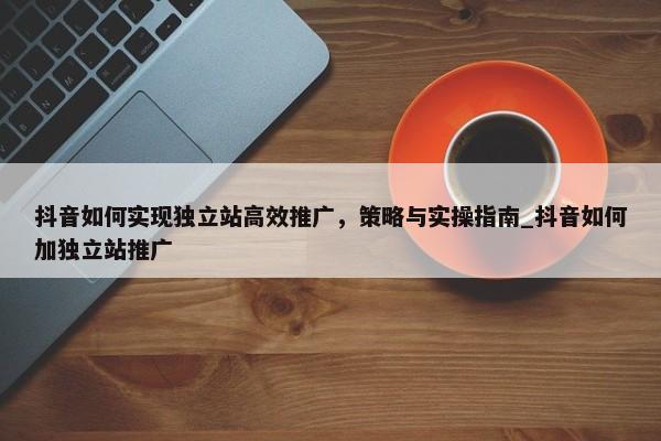 抖音如何實(shí)現(xiàn)獨(dú)立站高效推廣，策略與實(shí)操指南_抖音如何加獨(dú)立站推廣