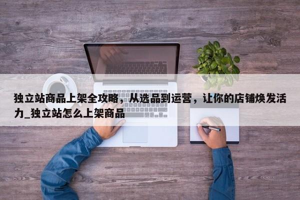 獨立站商品上架全攻略，從選品到運營，讓你的店鋪煥發(fā)活力_獨立站怎么上架商品