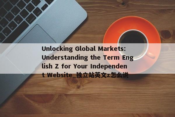 Unlocking Global Markets: Understanding the Term English Z for Your Independent Website_獨立站英文z怎么說