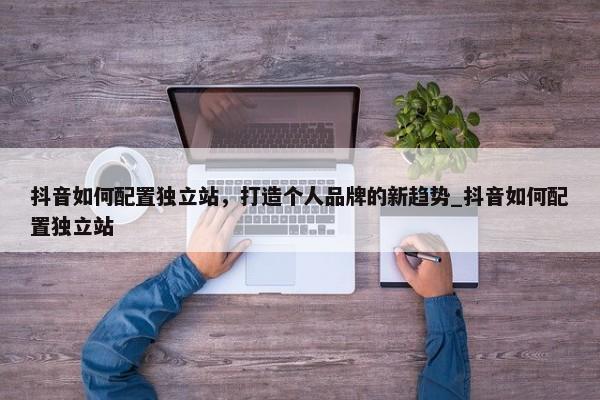 抖音如何配置獨(dú)立站，打造個(gè)人品牌的新趨勢(shì)_抖音如何配置獨(dú)立站